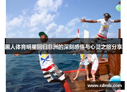 黑人体育明星回归非洲的深刻感悟与心灵之旅分享